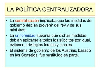 LA POLÍTICA CENTRALIZADORA 
•La centralización implicaba que las medidas de gobierno debían provenir del rey y de sus ministros. 
•La uniformidad suponía que dichas medidas debían aplicarse a todos los súbditos por igual, evitando privilegios forales y locales. 
•El sistema de gobierno de los Austrias, basado en los Consejos, fue sustituido en parte.  
