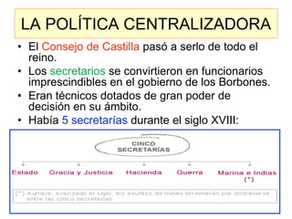 LA POLÍTICA CENTRALIZADORA 
•El Consejo de Castilla pasó a serlo de todo el reino. 
•Los secretarios se convirtieron en funcionarios imprescindibles en el gobierno de los Borbones. 
•Eran técnicos dotados de gran poder de decisión en su ámbito. 
•Había 5 secretarías durante el siglo XVIII: 
 
