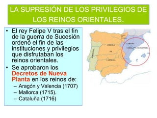 LA SUPRESIÓN DE LOS PRIVILEGIOS DE LOS REINOS ORIENTALES. 
•El rey Felipe V tras el fin de la guerra de Sucesión ordenó el fin de las instituciones y privilegios que disfrutaban los reinos orientales. 
•Se aprobaron los Decretos de Nueva Planta en los reinos de: 
–Aragón y Valencia (1707) 
–Mallorca (1715). 
–Cataluña (1716)  