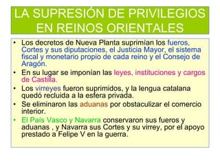LA SUPRESIÓN DE PRIVILEGIOS EN REINOS ORIENTALES 
•Los decretos de Nueva Planta suprimían los fueros, Cortes y sus diputaciones, el Justicia Mayor, el sistema fiscal y monetario propio de cada reino y el Consejo de Aragón. 
•En su lugar se imponían las leyes, instituciones y cargos de Castilla. 
•Los virreyes fueron suprimidos, y la lengua catalana quedó recluida a la esfera privada. 
•Se eliminaron las aduanas por obstaculizar el comercio interior. 
•El País Vasco y Navarra conservaron sus fueros y aduanas , y Navarra sus Cortes y su virrey, por el apoyo prestado a Felipe V en la guerra.  