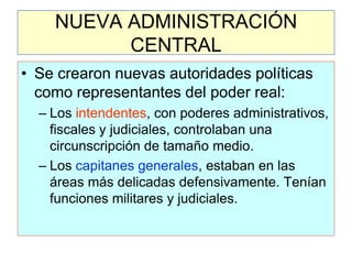 NUEVA ADMINISTRACIÓN CENTRAL 
•Se crearon nuevas autoridades políticas como representantes del poder real: 
–Los intendentes, con poderes administrativos, fiscales y judiciales, controlaban una circunscripción de tamaño medio. 
–Los capitanes generales, estaban en las áreas más delicadas defensivamente. Tenían funciones militares y judiciales.  