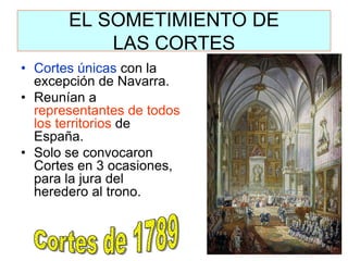 EL SOMETIMIENTO DE LAS CORTES 
•Cortes únicas con la excepción de Navarra. 
•Reunían a representantes de todos los territorios de España. 
•Solo se convocaron Cortes en 3 ocasiones, para la jura del heredero al trono.  