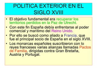 POLITICA EXTERIOR EN EL SIGLO XVIII 
•El objetivo fundamental era recuperar los territorios perdidos en la Paz de Utrecht. 
•Con este fin España debía enfrentarse al poder comercial y marítimo del Reino Unido. 
•Por ello se buscó como aliado a Francia, que fue el principal socio de España en el siglo XVIII. 
•Los monarcas españoles suscribieron con lo reyes franceses varias alianzas llamadas Pactos de Familia, dirigidas contra Gran Bretaña, Austria y Portugal.  