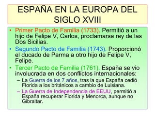 ESPAÑA EN LA EUROPA DEL SIGLO XVIII 
•Primer Pacto de Familia (1733). Permitió a un hijo de Felipe V, Carlos, proclamarse rey de las Dos Sicilias. 
•Segundo Pacto de Familia (1743). Proporcionó el ducado de Parma a otro hijo de Felipe V, Felipe. 
•Tercer Pacto de Familia (1761). España se vio involucrada en dos conflictos internacionales: 
–La Guerra de los 7 años, tras la que España cedió Florida a los británicos a cambio de Luisiana. 
–La Guerra de Independencia de EEUU, permitió a España recuperar Florida y Menorca, aunque no Gibraltar.  