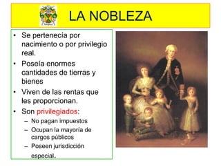LA NOBLEZA 
•Se pertenecía por nacimiento o por privilegio real. 
•Poseía enormes cantidades de tierras y bienes 
•Viven de las rentas que les proporcionan. 
•Son privilegiados: 
–No pagan impuestos 
–Ocupan la mayoría de cargos públicos 
–Poseen jurisdicción especial.  