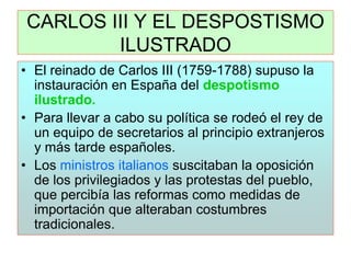 CARLOS III Y EL DESPOSTISMO ILUSTRADO 
•El reinado de Carlos III (1759-1788) supuso la instauración en España del despotismo ilustrado. 
•Para llevar a cabo su política se rodeó el rey de un equipo de secretarios al principio extranjeros y más tarde españoles. 
•Los ministros italianos suscitaban la oposición de los privilegiados y las protestas del pueblo, que percibía las reformas como medidas de importación que alteraban costumbres tradicionales.  