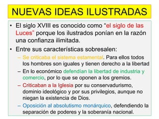 NUEVAS IDEAS ILUSTRADAS 
•El siglo XVIII es conocido como “el siglo de las Luces” porque los ilustrados ponían en la razón una confianza ilimitada. 
•Entre sus características sobresalen: 
–Se criticaba el sistema estamental. Para ellos todos los hombres son iguales y tienen derecho a la libertad 
–En lo económico defendían la libertad de industria y comercio, por lo que se oponen a los gremios. 
–Criticaban a la Iglesia por su conservadurismo, dominio ideológico y por sus privilegios, aunque no niegan la existencia de Dios. 
–Oposición al absolutismo monárquico, defendiendo la separación de poderes y la soberanía nacional.  