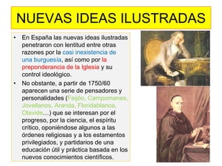 •En España las nuevas ideas ilustradas penetraron con lentitud entre otras razones por la casi inexistencia de una burguesía, así como por la preponderancia de la Iglesia y su control ideológico. 
•No obstante, a partir de 1750/60 aparecen una serie de pensadores y personalidades (Feijóo, Campomanes, Jovellanos, Aranda, Floridablanca, Olavide…) que se interesan por el progreso, por la ciencia, el espíritu crítico, oponiéndose algunos a las órdenes religiosas y a los estamentos privilegiados, y partidarios de una educación útil y práctica basada en los nuevos conocimientos científicos. 
NUEVAS IDEAS ILUSTRADAS  