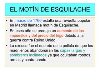 EL MOTÍN DE ESQUILACHE 
•En marzo de 1766 estalla una revuelta popular en Madrid llamada motín de Esquilache. 
•En eses año se produjo un aumento de los impuestos y del precio del trigo debido a la guerra contra Reino Unido. 
•La excusa fue el decreto de la policía de que los madrileños abandonaran las capas largas y sombreros inclinados ya que ocultaban rostros, armas y contrabando.  