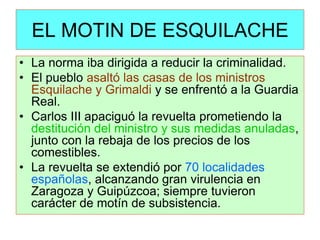 EL MOTIN DE ESQUILACHE 
•La norma iba dirigida a reducir la criminalidad. 
•El pueblo asaltó las casas de los ministros Esquilache y Grimaldi y se enfrentó a la Guardia Real. 
•Carlos III apaciguó la revuelta prometiendo la destitución del ministro y sus medidas anuladas, junto con la rebaja de los precios de los comestibles. 
•La revuelta se extendió por 70 localidades españolas, alcanzando gran virulencia en Zaragoza y Guipúzcoa; siempre tuvieron carácter de motín de subsistencia.  