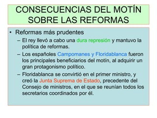 CONSECUENCIAS DEL MOTÍN SOBRE LAS REFORMAS 
•Reformas más prudentes 
–El rey llevó a cabo una dura represión y mantuvo la política de reformas. 
–Los españoles Campomanes y Floridablanca fueron los principales beneficiarios del motín, al adquirir un gran protagonismo político. 
–Floridablanca se convirtió en el primer ministro, y creó la Junta Suprema de Estado, precedente del Consejo de ministros, en el que se reunían todos los secretarios coordinados por él.  