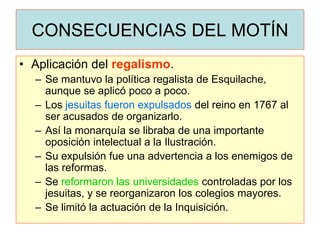 CONSECUENCIAS DEL MOTÍN 
•Aplicación del regalismo. 
–Se mantuvo la política regalista de Esquilache, aunque se aplicó poco a poco. 
–Los jesuitas fueron expulsados del reino en 1767 al ser acusados de organizarlo. 
–Así la monarquía se libraba de una importante oposición intelectual a la Ilustración. 
–Su expulsión fue una advertencia a los enemigos de las reformas. 
–Se reformaron las universidades controladas por los jesuitas, y se reorganizaron los colegios mayores. 
–Se limitó la actuación de la Inquisición. 
 