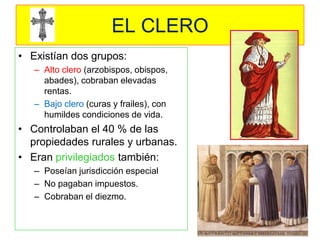 EL CLERO 
•Existían dos grupos: 
–Alto clero (arzobispos, obispos, abades), cobraban elevadas rentas. 
–Bajo clero (curas y frailes), con humildes condiciones de vida. 
•Controlaban el 40 % de las propiedades rurales y urbanas. 
•Eran privilegiados también: 
–Poseían jurisdicción especial 
–No pagaban impuestos. 
–Cobraban el diezmo.  