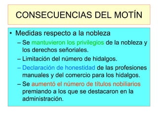 CONSECUENCIAS DEL MOTÍN 
•Medidas respecto a la nobleza 
–Se mantuvieron los privilegios de la nobleza y los derechos señoriales. 
–Limitación del número de hidalgos. 
–Declaración de honestidad de las profesiones manuales y del comercio para los hidalgos. 
–Se aumentó el número de títulos nobiliarios premiando a los que se destacaron en la administración.  