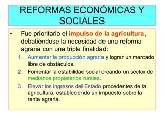 REFORMAS ECONÓMICAS Y SOCIALES 
•Fue prioritario el impulso de la agricultura, debatiéndose la necesidad de una reforma agraria con una triple finalidad: 
1.Aumentar la producción agraria y lograr un mercado libre de obstáculos. 
2.Fomentar la estabilidad social creando un sector de medianos propietarios rurales. 
3.Elevar los ingresos del Estado procedentes de la agricultura, estableciendo un impuesto sobre la renta agraria.  