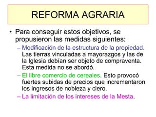 REFORMA AGRARIA 
•Para conseguir estos objetivos, se propusieron las medidas siguientes: 
–Modificación de la estructura de la propiedad. Las tierras vinculadas a mayorazgos y las de la Iglesia debían ser objeto de compraventa. Esta medida no se abordó. 
–El libre comercio de cereales. Esto provocó fuertes subidas de precios que incrementaron los ingresos de nobleza y clero. 
–La limitación de los intereses de la Mesta.  