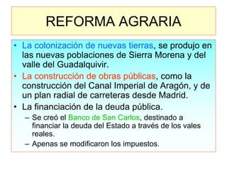 REFORMA AGRARIA 
•La colonización de nuevas tierras, se produjo en las nuevas poblaciones de Sierra Morena y del valle del Guadalquivir. 
•La construcción de obras públicas, como la construcción del Canal Imperial de Aragón, y de un plan radial de carreteras desde Madrid. 
•La financiación de la deuda pública. 
–Se creó el Banco de San Carlos, destinado a financiar la deuda del Estado a través de los vales reales. 
–Apenas se modificaron los impuestos.  