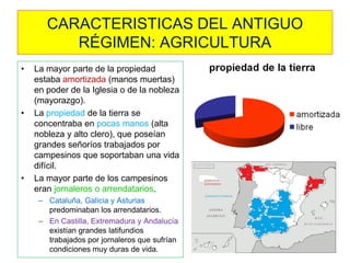 CARACTERISTICAS DEL ANTIGUO RÉGIMEN: AGRICULTURA 
•La mayor parte de la propiedad estaba amortizada (manos muertas) en poder de la Iglesia o de la nobleza (mayorazgo). 
•La propiedad de la tierra se concentraba en pocas manos (alta nobleza y alto clero), que poseían grandes señoríos trabajados por campesinos que soportaban una vida difícil. 
•La mayor parte de los campesinos eran jornaleros o arrendatarios. 
–Cataluña, Galicia y Asturias predominaban los arrendatarios. 
–En Castilla, Extremadura y Andalucía existían grandes latifundios trabajados por jornaleros que sufrían condiciones muy duras de vida.  