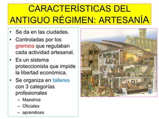 CARACTERÍSTICAS DEL ANTIGUO RÉGIMEN: ARTESANÍA 
•Se da en las ciudades. 
•Controladas por los gremios que regulaban cada actividad artesanal. 
•Es un sistema proteccionista que impide la libertad económica. 
•Se organiza en talleres con 3 categorías profesionales 
–Maestros 
–Oficiales 
–aprendices  