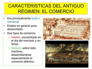 CARACTERISTICAS DEL ANTIGUO RÉGIMEN: EL COMERCIO 
•Era principalmente local o comarcal. 
•Estaba en general poco desarrollado 
•Dos tipos de comercio: 
–Interior, concentrado en el día del mercado y en ferias. 
–Exterior, sobre todo marítimo, desarrollándose especialmente el comercio atlántico.  