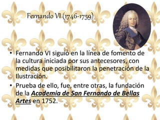 Fernando VI (1746-1759)
• Fernando VI siguió en la línea de fomento de
la cultura iniciada por sus antecesores, con
medidas que posibilitaron la penetración de la
Ilustración.
• Prueba de ello, fue, entre otras, la fundación
de la Academia de San Fernando de Bellas
Artes en 1752.
 