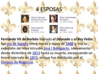 4 ESPOSAS
Fernando VII de Borbón llamado el Deseado o el Rey Felón,
fue rey de España entre marzo y mayo de 1808 y, tras la
expulsión del «rey intruso» José I Bonaparte, nuevamente
desde diciembre de 1813 hasta su muerte, exceptuando un
breve intervalo en 1823, en que fue destituido por el
Consejo de Regencia.
 
