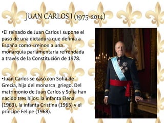 JUAN CARLOS I (1975-2014)
•El reinado de Juan Carlos I supone el
paso de una dictadura que definía a
España como «reino» a una
monarquía parlamentaria refrendada
a través de la Constitución de 1978.
•Juan Carlos se casó con Sofía de
Grecia, hija del monarca griego. Del
matrimonio de Juan Carlos y Sofía han
nacido tres hijos: la infanta Elena
(1963), la infanta Cristina (1965) y el
príncipe Felipe (1968).
 