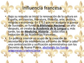 Influencia francesa
• Bajo su reinado se inició la renovación de la cultura en
España, en ciencias, literatura, filosofía, arte, política,
religión y economía. En 1712 aún no acabada la guerra
de Sucesión, se fundó la Biblioteca Nacional; un año
después, se creaba la Academia de la Lengua y, más
tarde, las de Medicina, Historia... todas ellas a
imitación de las Academias francesas
• En política interior se ocupó de la creación de
secretarías y de intendencias así como de llevar a cabo
una centralización y unificación administrativa con los
Decretos de Nueva Planta, aboliendo los fueros
aragoneses y valencianos
 