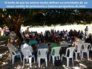 El	
  hecho	
  de	
  que	
  los	
  actores	
  locales	
  deﬁnan	
  sus	
  prioridades	
  da	
  	
  un	
  
mayor	
  senQdo	
  de	
  pertenencia	
  y	
  mejores	
  perspecQvas	
  de	
  éxito	
  	
  
 