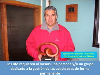 Premio Participación Ciudadana,
BM Araucarias del Alto Malleco
Los	
  BM	
  requieren	
  al	
  menos	
  una	
  persona	
  y/o	
  un	
  grupo	
  
dedicado	
  a	
  la	
  gesQón	
  de	
  las	
  acQvidades	
  de	
  forma	
  
permanente	
  
 