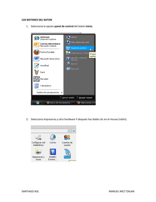 SANTIAGO XOL MANUEL MEZ TZALAN
LOS BOTONES DEL RATON
1. Selecciona la opción panel de control del botón inicio.
2. Selecciona impresoras y otro hardware Y después haz doble clic en el mouse (ratón).
 