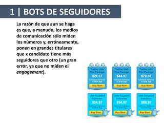 La razón de que aun se haga
es que, a menudo, los medios
de comunicación sólo miden
los números y, erróneamente,
ponen en grandes titulares
que x candidato tiene más
seguidores que otro (un gran
error, ya que no miden el
engagement).
1 | BOTS DE SEGUIDORES
 