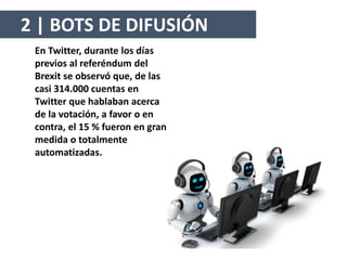 En Twitter, durante los días
previos al referéndum del
Brexit se observó que, de las
casi 314.000 cuentas en
Twitter que hablaban acerca
de la votación, a favor o en
contra, el 15 % fueron en gran
medida o totalmente
automatizadas.
2 | BOTS DE DIFUSIÓN
 