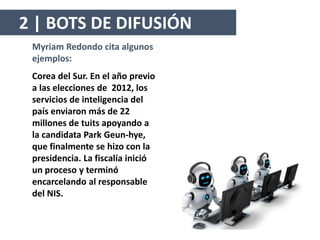 Myriam Redondo cita algunos
ejemplos:
Corea del Sur. En el año previo
a las elecciones de 2012, los
servicios de inteligencia del
país enviaron más de 22
millones de tuits apoyando a
la candidata Park Geun-hye,
que finalmente se hizo con la
presidencia. La fiscalía inició
un proceso y terminó
encarcelando al responsable
del NIS.
2 | BOTS DE DIFUSIÓN
 