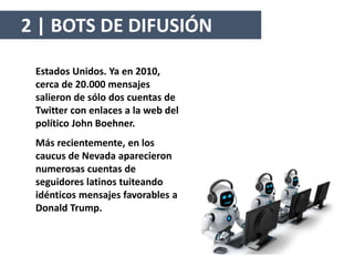 Estados Unidos. Ya en 2010,
cerca de 20.000 mensajes
salieron de sólo dos cuentas de
Twitter con enlaces a la web del
político John Boehner.
Más recientemente, en los
caucus de Nevada aparecieron
numerosas cuentas de
seguidores latinos tuiteando
idénticos mensajes favorables a
Donald Trump.
2 | BOTS DE DIFUSIÓN
 