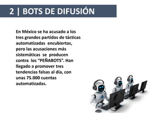En México se ha acusado a los
tres grandes partidos de tácticas
automatizadas encubiertas,
pero las acusaciones más
sistemáticas se producen
contra los “PEÑABOTS”. Han
llegado a promover tres
tendencias falsas al día, con
unas 75.000 cuentas
automatizadas.
2 | BOTS DE DIFUSIÓN
 