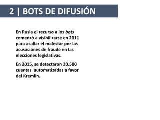 En Rusia el recurso a los bots
comenzó a visibilizarse en 2011
para acallar el malestar por las
acusaciones de fraude en las
elecciones legislativas.
En 2015, se detectaron 20.500
cuentas automatizadas a favor
del Kremlin.
2 | BOTS DE DIFUSIÓN
 