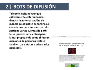 Tal como indican: «aunque
estrictamente el término bots
denotaría automatización, de
manera coloquial se denomina así
cuando una persona o un partido
gestiona varias cuentas de perfil
falso (pueden ser cientos) para
lanzar propaganda como si fuesen
opiniones de personas reales y
también para atacar a adversarios
políticos».
2 | BOTS DE DIFUSIÓN
 