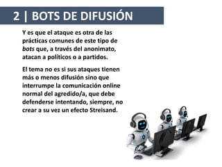 Y es que el ataque es otra de las
prácticas comunes de este tipo de
bots que, a través del anonimato,
atacan a políticos o a partidos.
El tema no es si sus ataques tienen
más o menos difusión sino que
interrumpe la comunicación online
normal del agredido/a, que debe
defenderse intentando, siempre, no
crear a su vez un efecto Streisand.
2 | BOTS DE DIFUSIÓN
 