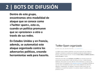 Dentro de este grupo,
encontramos otra modalidad de
ataque que se conoce como
«Twitter spam», esto es,
cuando un político promueve
que se «presione» a otro a
través de sus redes.
En Estados Unidos y en Francia,
además, se automatizó este
ataque organizado contra los
adversarios políticos, creando
herramientas web para hacerlo.
2 | BOTS DE DIFUSIÓN
 