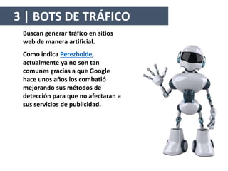Buscan generar tráfico en sitios
web de manera artificial.
Como indica Perezbolde,
actualmente ya no son tan
comunes gracias a que Google
hace unos años los combatió
mejorando sus métodos de
detección para que no afectaran a
sus servicios de publicidad.
3 | BOTS DE TRÁFICO
 