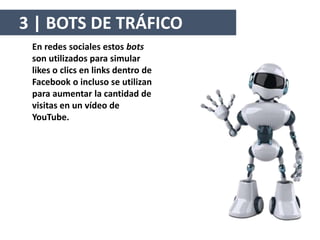 En redes sociales estos bots
son utilizados para simular
likes o clics en links dentro de
Facebook o incluso se utilizan
para aumentar la cantidad de
visitas en un vídeo de
YouTube.
3 | BOTS DE TRÁFICO
 
