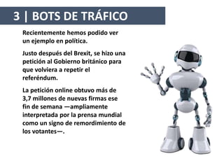 Recientemente hemos podido ver
un ejemplo en política.
Justo después del Brexit, se hizo una
petición al Gobierno británico para
que volviera a repetir el
referéndum.
La petición online obtuvo más de
3,7 millones de nuevas firmas ese
fin de semana —ampliamente
interpretada por la prensa mundial
como un signo de remordimiento de
los votantes—.
3 | BOTS DE TRÁFICO
 