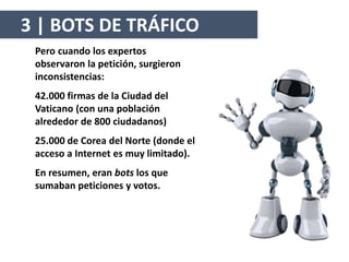 Pero cuando los expertos
observaron la petición, surgieron
inconsistencias:
42.000 firmas de la Ciudad del
Vaticano (con una población
alrededor de 800 ciudadanos)
25.000 de Corea del Norte (donde el
acceso a Internet es muy limitado).
En resumen, eran bots los que
sumaban peticiones y votos.
3 | BOTS DE TRÁFICO
 