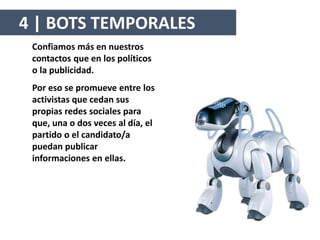 Confiamos más en nuestros
contactos que en los políticos
o la publicidad.
Por eso se promueve entre los
activistas que cedan sus
propias redes sociales para
que, una o dos veces al día, el
partido o el candidato/a
puedan publicar
informaciones en ellas.
4 | BOTS TEMPORALES
 