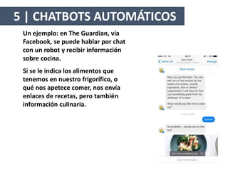 Un ejemplo: en The Guardian, vía
Facebook, se puede hablar por chat
con un robot y recibir información
sobre cocina.
Si se le indica los alimentos que
tenemos en nuestro frigorífico, o
qué nos apetece comer, nos envía
enlaces de recetas, pero también
información culinaria.
5 | CHATBOTS AUTOMÁTICOS
 
