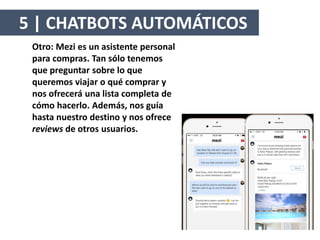Otro: Mezi es un asistente personal
para compras. Tan sólo tenemos
que preguntar sobre lo que
queremos viajar o qué comprar y
nos ofrecerá una lista completa de
cómo hacerlo. Además, nos guía
hasta nuestro destino y nos ofrece
reviews de otros usuarios.
5 | CHATBOTS AUTOMÁTICOS
 