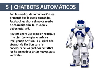 Son los medios de comunicación los
primeros que lo están probando.
Facebook es ahora el mayor medio
de comunicación del mundo y
deben estar ahí.
Reuters ahora usa también robots, o
más bien tecnología basada en
Inteligencia Artificial. Y el éxito del
chatbot de The Sun para la
cobertura de los partidos de fútbol
les ha animado a lanzar nuevos bots
verticales.
5 | CHATBOTS AUTOMÁTICOS
 