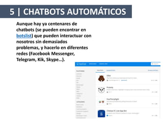 Aunque hay ya centenares de
chatbots (se pueden encontrar en
botslist) que pueden interactuar con
nosotros sin demasiados
problemas, y hacerlo en diferentes
redes (Facebook Messenger,
Telegram, Kik, Skype…).
5 | CHATBOTS AUTOMÁTICOS
 