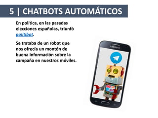 En política, en las pasadas
elecciones españolas, triunfó
politibot.
Se trataba de un robot que
nos ofrecía un montón de
buena información sobre la
campaña en nuestros móviles.
5 | CHATBOTS AUTOMÁTICOS
 